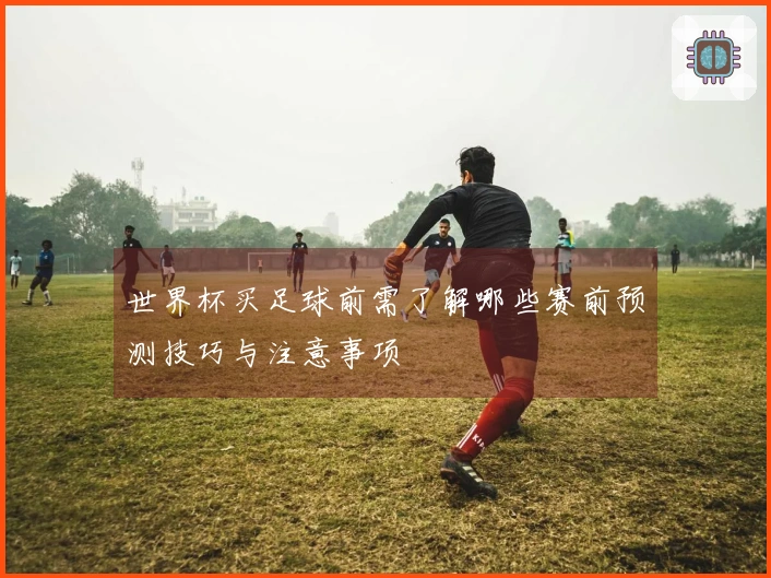 世界杯买足球前需了解哪些赛前预测技巧与注意事项