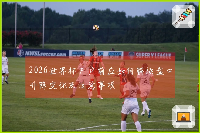 2026世界杯开户前应如何解读盘口升降变化及注意事项
