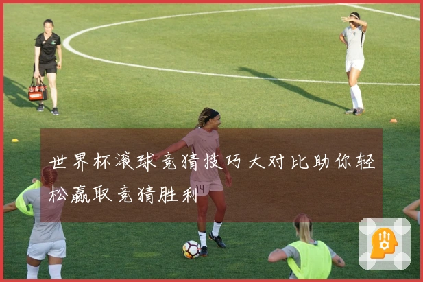 世界杯滚球竞猜技巧大对比助你轻松赢取竞猜胜利