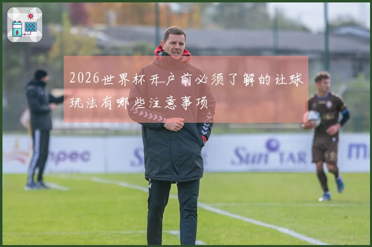 2026世界杯开户前必须了解的让球玩法有哪些注意事项